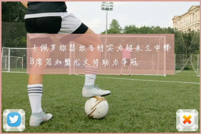 卡佩罗称瑟尔洛特实力超米兰中锋B席若加盟尤文将助力争冠