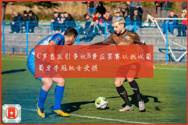 C罗首发引争议B费应罢赛以抗议葡萄牙夺冠机会受损
