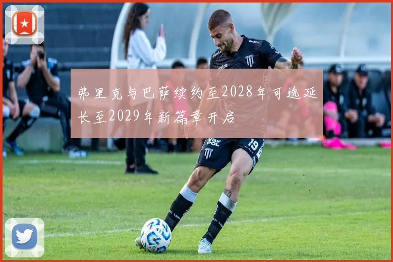 弗里克与巴萨续约至2028年可选延长至2029年新篇章开启