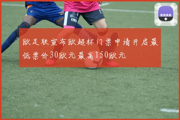 欧足联宣布欧超杯门票申请开启最低票价30欧元最高150欧元