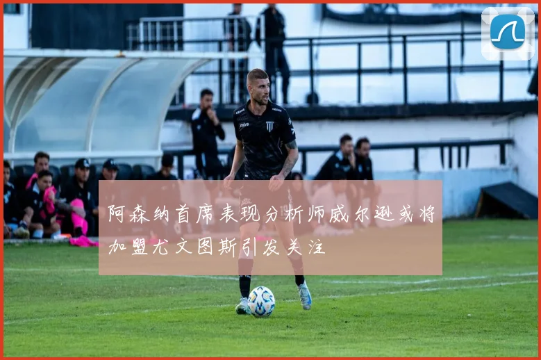 阿森纳首席表现分析师威尔逊或将加盟尤文图斯引发关注
