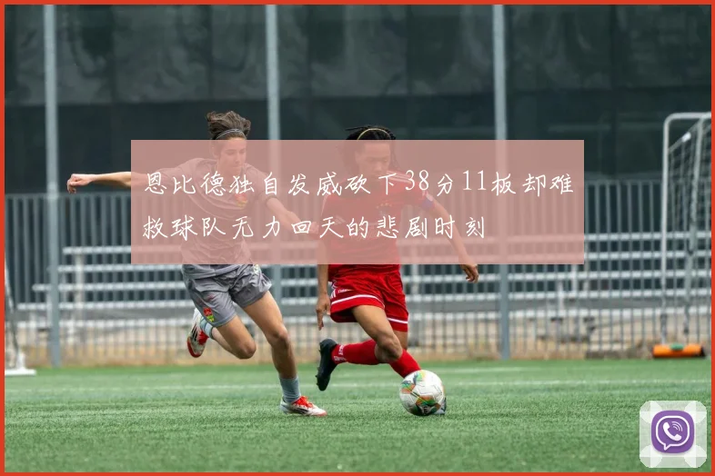 恩比德独自发威砍下38分11板却难救球队无力回天的悲剧时刻