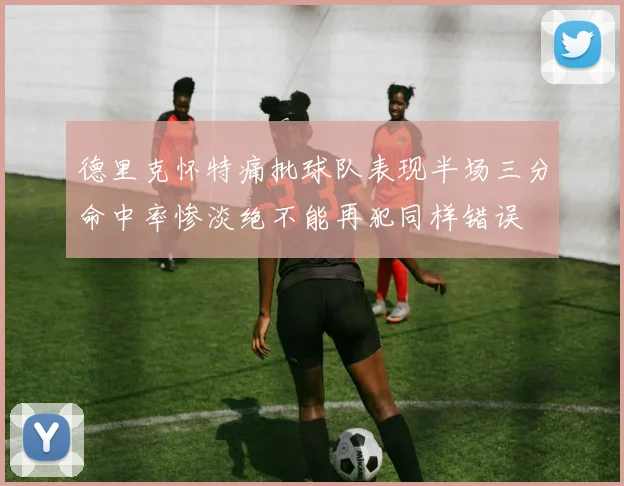 德里克怀特痛批球队表现半场三分命中率惨淡绝不能再犯同样错误