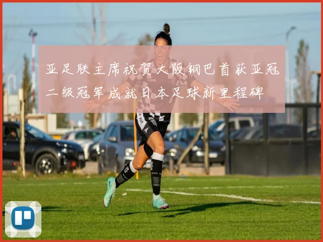亚足联主席祝贺大阪钢巴首获亚冠二级冠军成就日本足球新里程碑