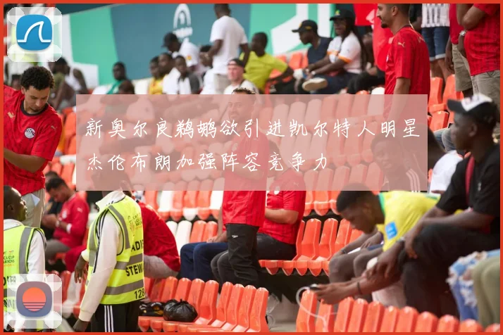 新奥尔良鹈鹕欲引进凯尔特人明星杰伦布朗加强阵容竞争力