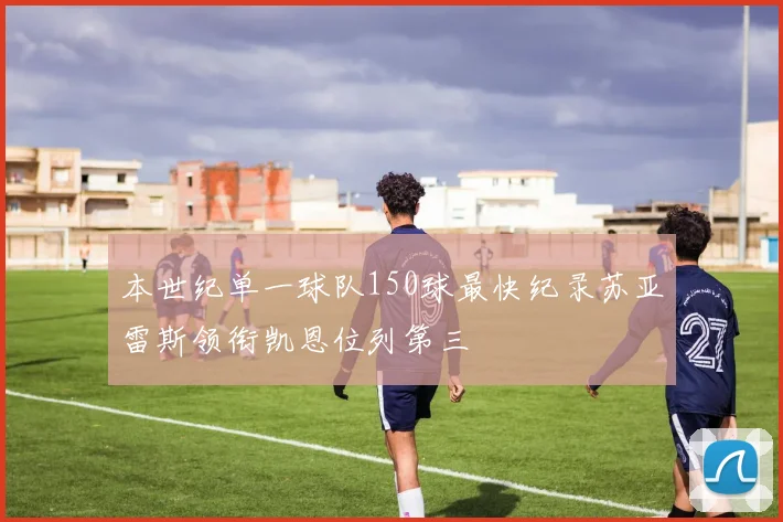 本世纪单一球队150球最快纪录苏亚雷斯领衔凯恩位列第三