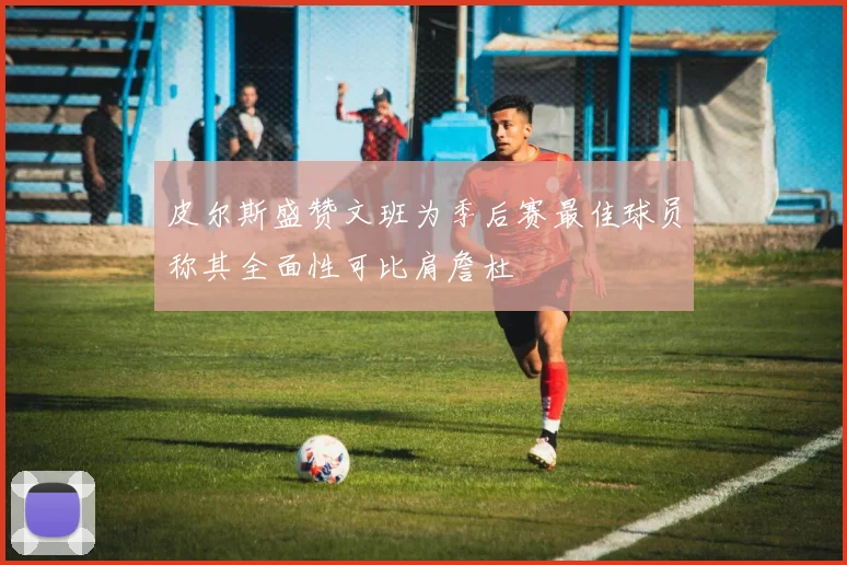 皮尔斯盛赞文班为季后赛最佳球员称其全面性可比肩詹杜