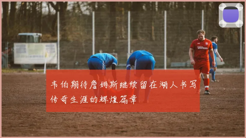 韦伯期待詹姆斯继续留在湖人书写传奇生涯的辉煌篇章